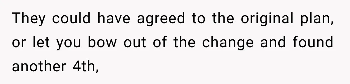 They could have agreed to the original plan, or let you bow out of the change and found another 4th,