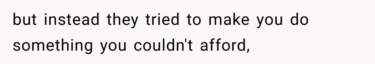 but instead they tried to make you do something you couldn't afford,
