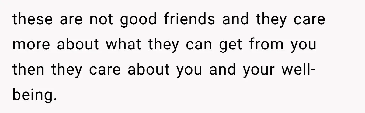these are not good friends and they care more about what they can get from you then they care about you and your well-being.