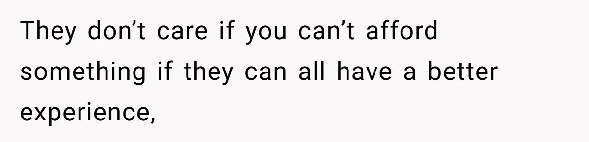 They don’t care if you can’t afford something if they can all have a better experience,