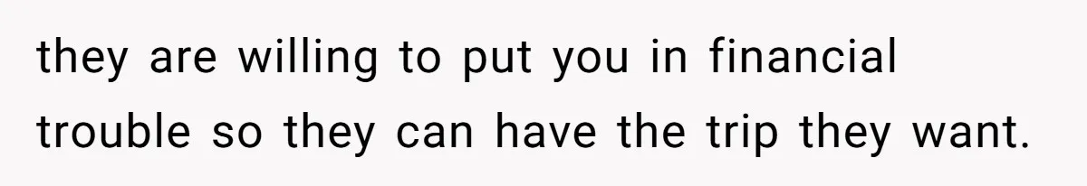 they are willing to put you in financial trouble so they can have the trip they want.