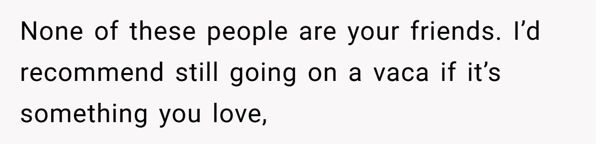 None of these people are your friends. I’d recommend still going on a vaca if it’s something you love,