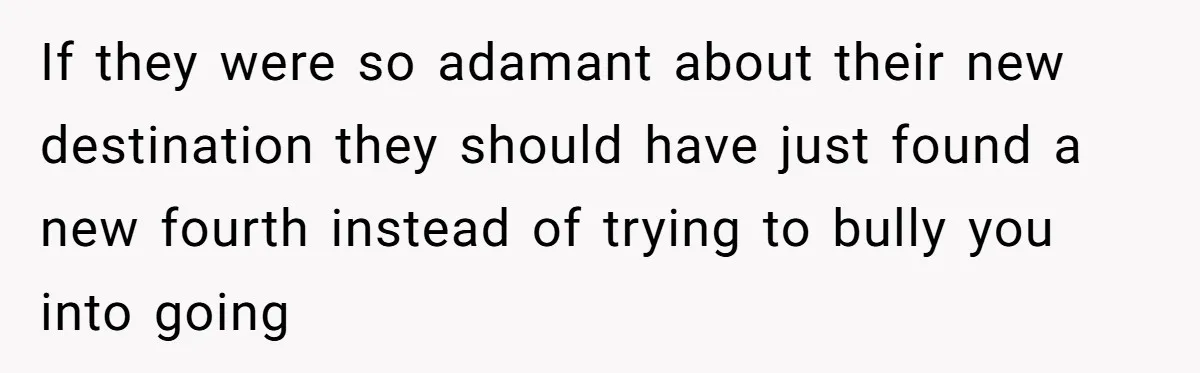 If they were so adamant about their new destination they should have just found a new fourth instead of trying to bully you into going