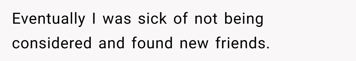 Eventually I was sick of not being considered and found new friends.