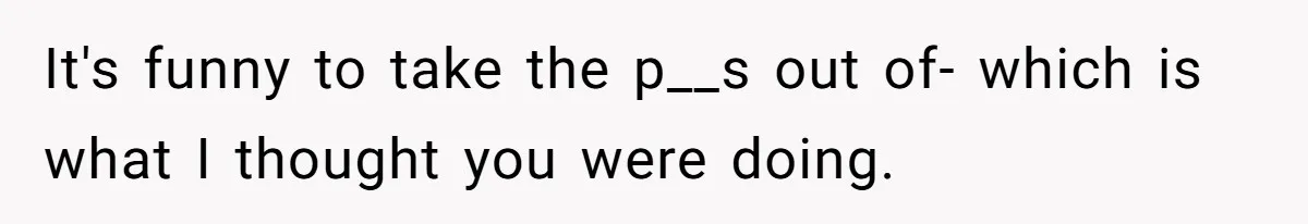 It's funny to take the p__s out of- which is what I thought you were doing.