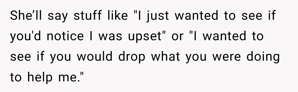She’ll say stuff like "I just wanted to see if you'd notice I was upset" or "I wanted to see if you would drop what you were doing to help...