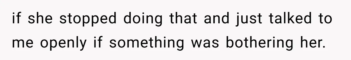 if she stopped doing that and just talked to me openly if something was bothering her.