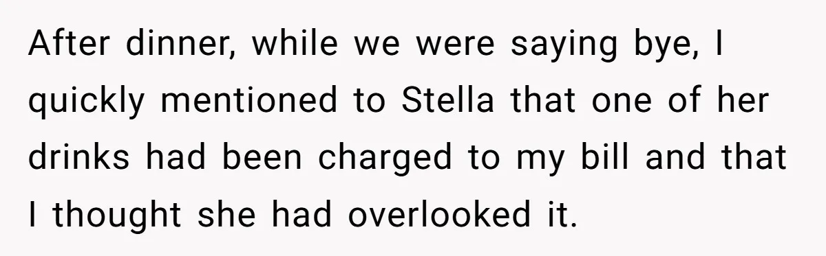 After dinner, while we were saying bye, I quickly mentioned to Stella that one of her drinks had been charged to my bill and that I thought she had overlooked...