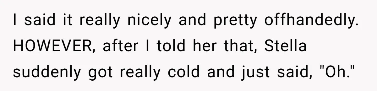 I said it really nicely and pretty offhandedly. HOWEVER, after I told her that, Stella suddenly got really cold and just said, "Oh."