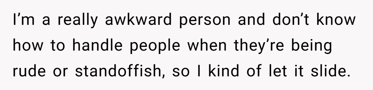 I’m a really awkward person and don’t know how to handle people when they’re being rude or standoffish, so I kind of let it slide.