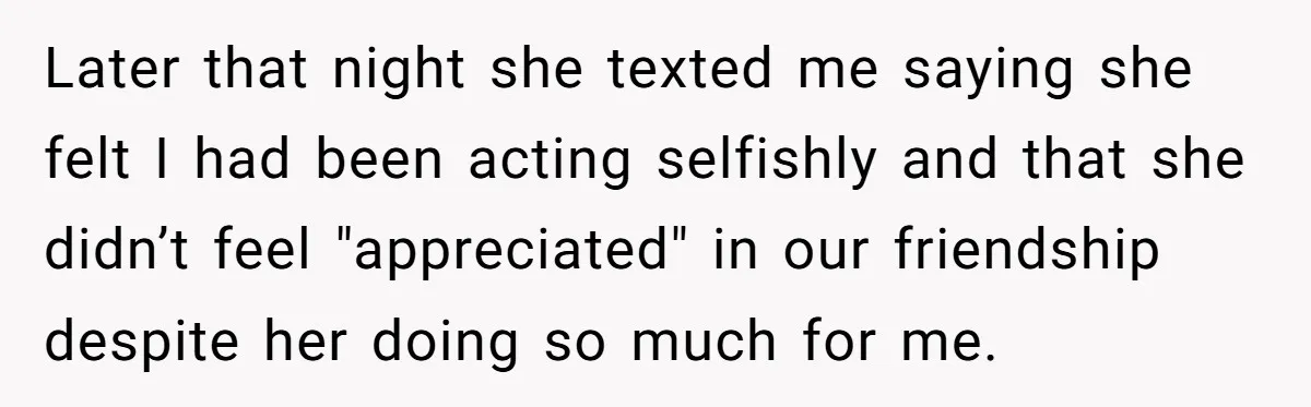 Later that night she texted me saying she felt I had been acting selfishly and that she didn’t feel "appreciated" in our friendship despite her doing so much for me.