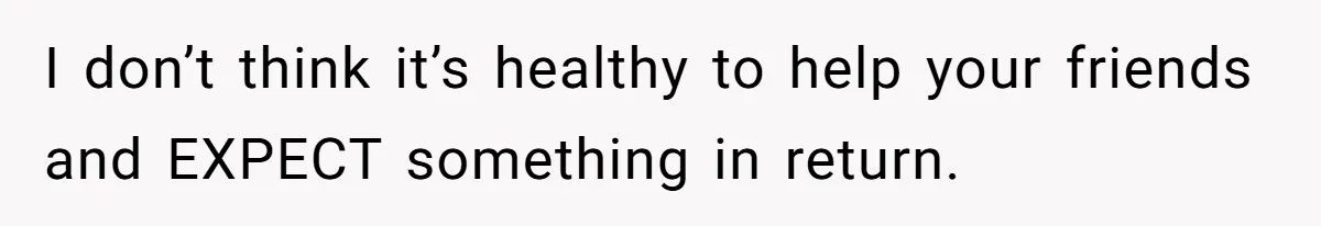 I don’t think it’s healthy to help your friends and EXPECT something in return.