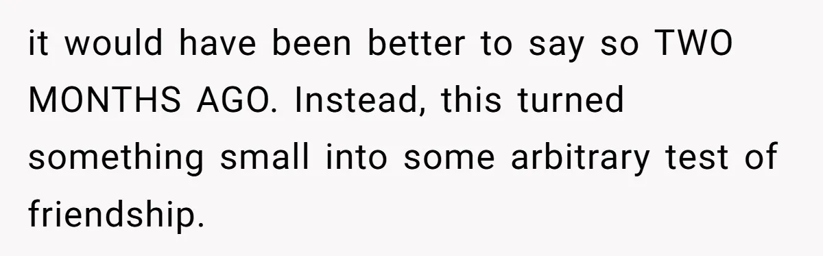 it would have been better to say so TWO MONTHS AGO. Instead, this turned something small into some arbitrary test of friendship.