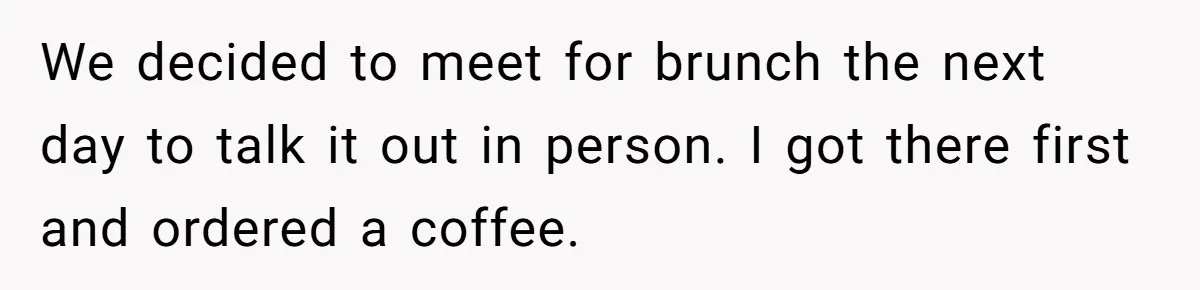 We decided to meet for brunch the next day to talk it out in person. I got there first and ordered a coffee.