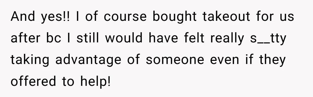 And yes!! I of course bought takeout for us after bc I still would have felt really s__tty taking advantage of someone even if they offered to help!