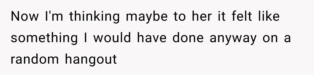 Now I'm thinking maybe to her it felt like something I would have done anyway on a random hangout