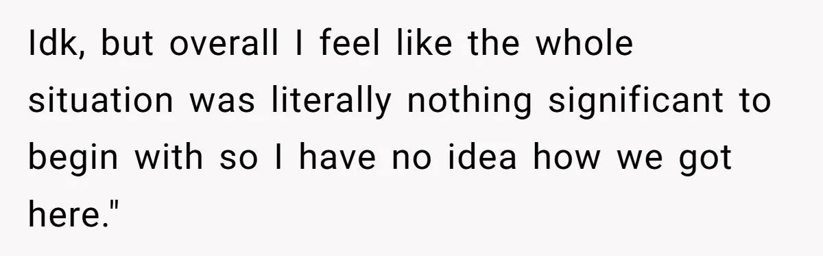 Idk, but overall I feel like the whole situation was literally nothing significant to begin with so I have no idea how we got here."