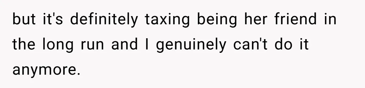 but it's definitely taxing being her friend in the long run and I genuinely can't do it anymore.