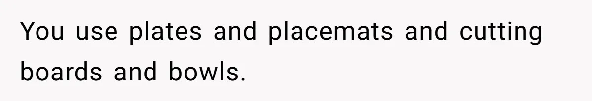 You use plates and placemats and cutting boards and bowls.
