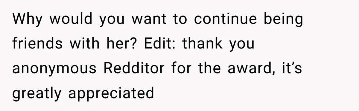 Why would you want to continue being friends with her? Edit: thank you anonymous Redditor for the award, it’s greatly appreciated