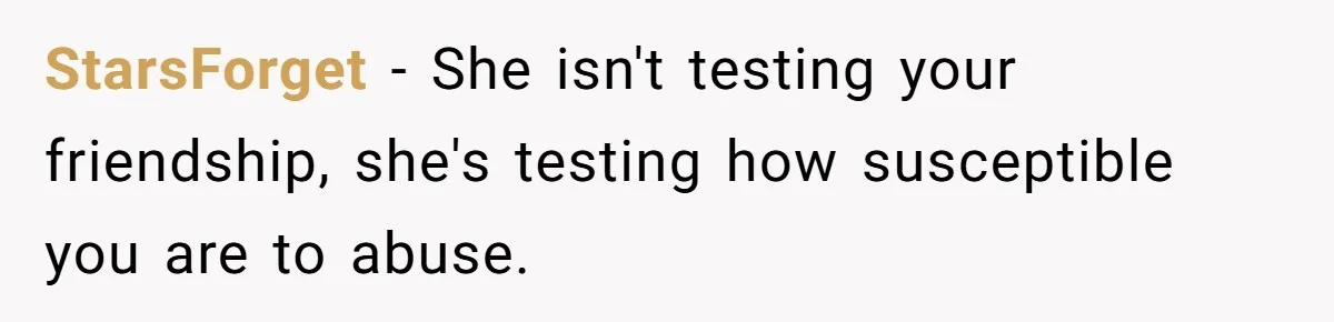 StarsForget − She isn't testing your friendship, she's testing how susceptible you are to abuse.