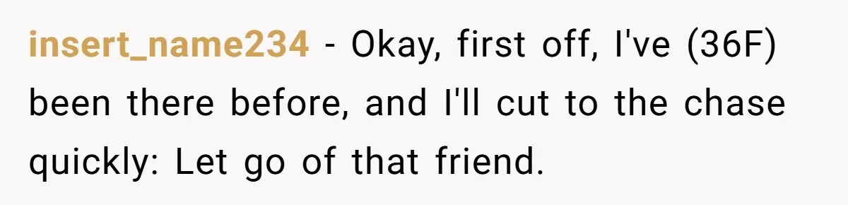 insert_name234 − Okay, first off, I've (36F) been there before, and I'll cut to the chase quickly: Let go of that friend.