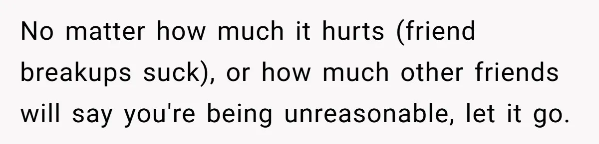 No matter how much it hurts (friend breakups suck), or how much other friends will say you're being unreasonable, let it go.