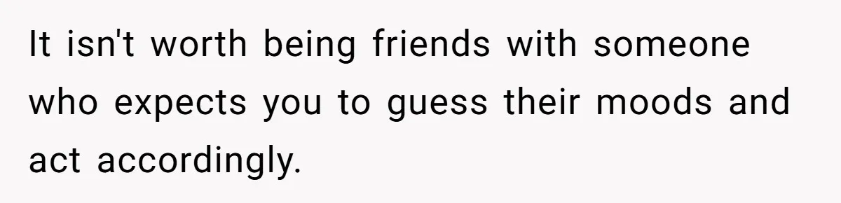 It isn't worth being friends with someone who expects you to guess their moods and act accordingly.