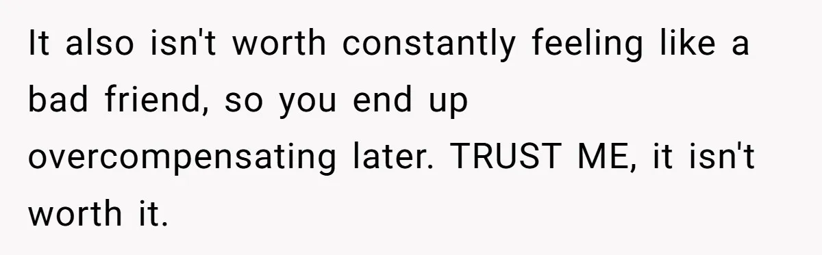 It also isn't worth constantly feeling like a bad friend, so you end up overcompensating later. TRUST ME, it isn't worth it.