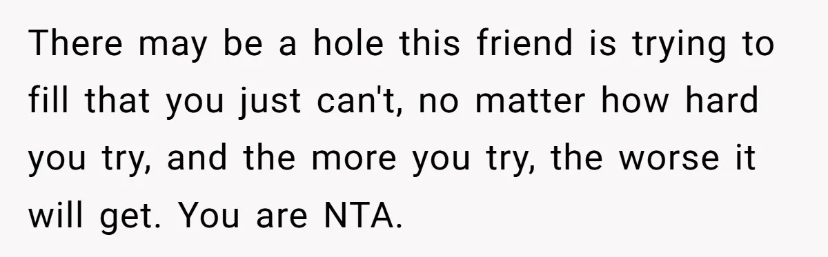 There may be a hole this friend is trying to fill that you just can't, no matter how hard you try, and the more you try, the worse it will...