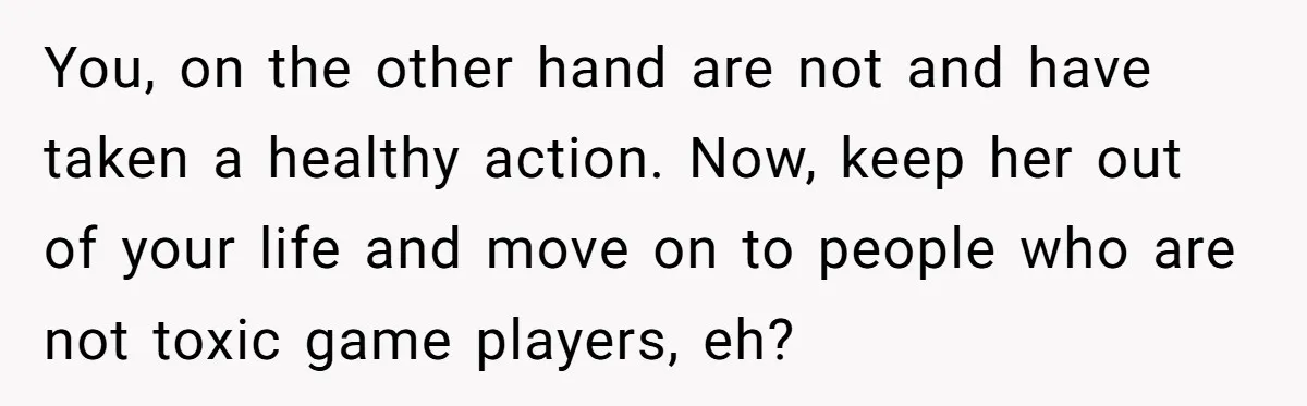 You, on the other hand are not and have taken a healthy action. Now, keep her out of your life and move on to people who are not toxic game...