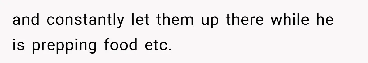 and constantly let them up there while he is prepping food etc.