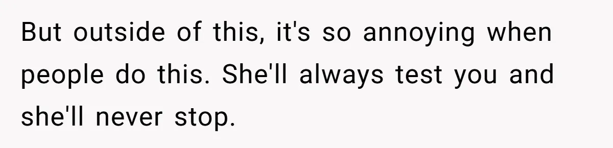 But outside of this, it's so annoying when people do this. She'll always test you and she'll never stop.