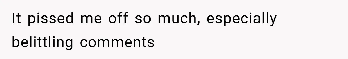 It pissed me off so much, especially belittling comments