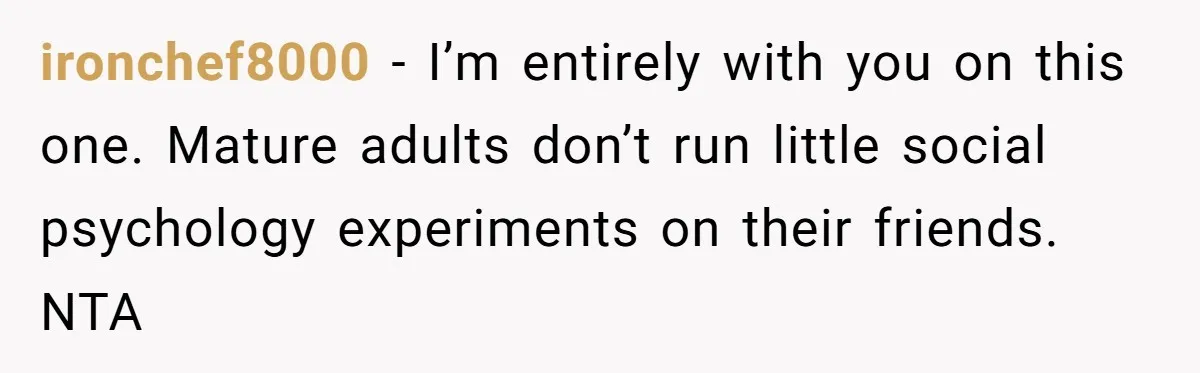 ironchef8000 − I’m entirely with you on this one. Mature adults don’t run little social psychology experiments on their friends. NTA