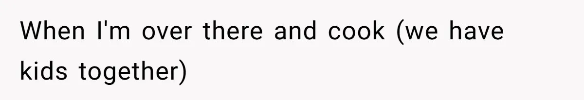When I'm over there and cook (we have kids together)