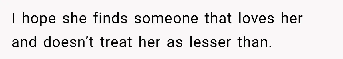 I hope she finds someone that loves her and doesn’t treat her as lesser than.