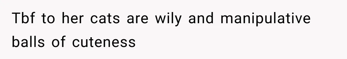 Tbf to her cats are wily and manipulative balls of cuteness