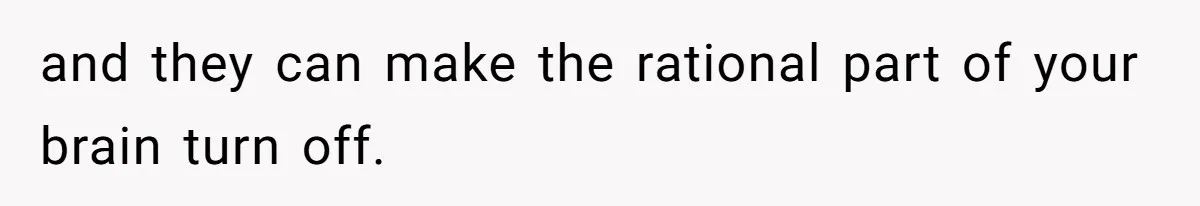and they can make the rational part of your brain turn off.
