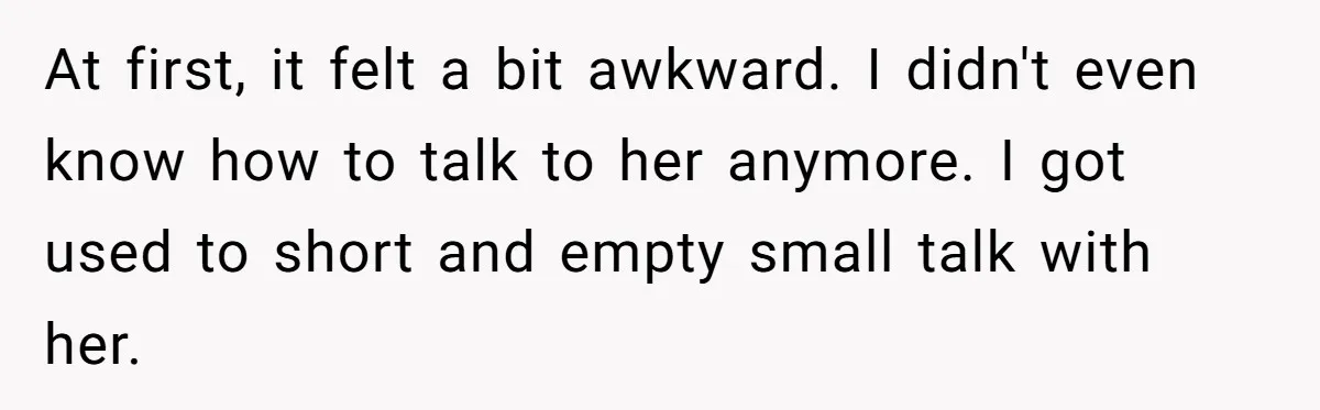 At first, it felt a bit awkward. I didn't even know how to talk to her anymore. I got used to short and empty small talk with her.