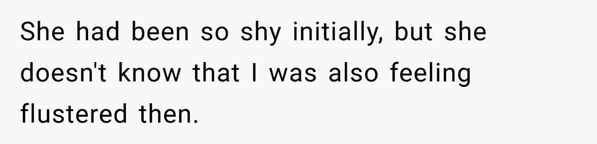 She had been so shy initially, but she doesn't know that I was also feeling flustered then.