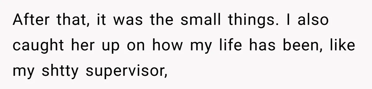 After that, it was the small things. I also caught her up on how my life has been, like my shtty supervisor,