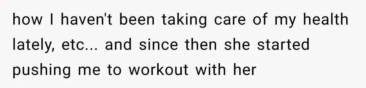 how I haven't been taking care of my health lately, etc... and since then she started pushing me to workout with her