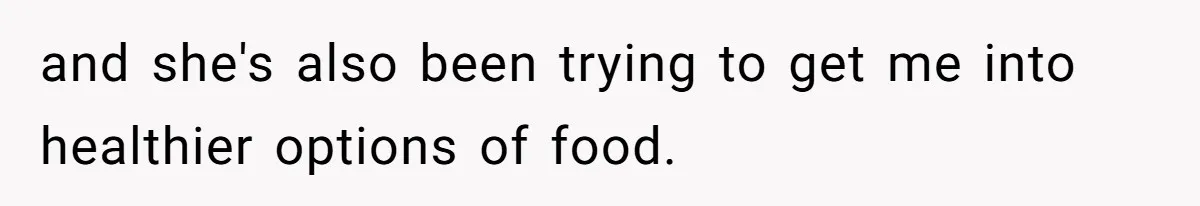 and she's also been trying to get me into healthier options of food.