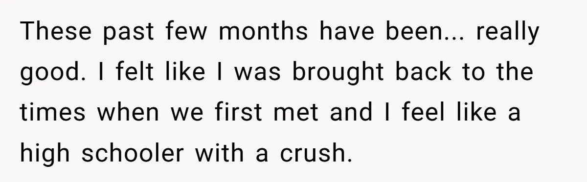 These past few months have been... really good. I felt like I was brought back to the times when we first met and I feel like a high schooler with...