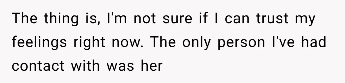 The thing is, I'm not sure if I can trust my feelings right now. The only person I've had contact with was her