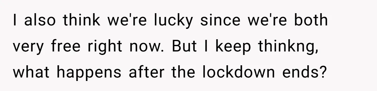 I also think we're lucky since we're both very free right now. But I keep thinkng, what happens after the lockdown ends?