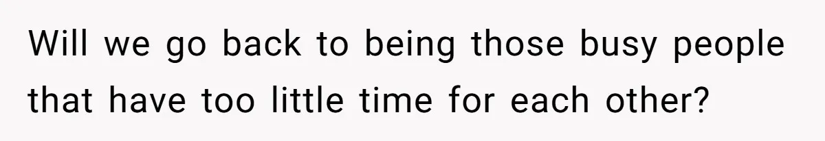 Will we go back to being those busy people that have too little time for each other?