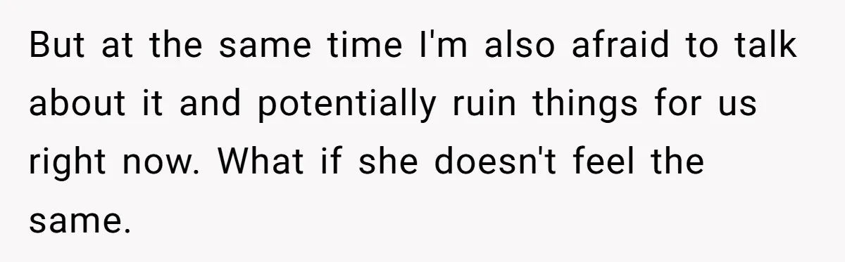 But at the same time I'm also afraid to talk about it and potentially ruin things for us right now. What if she doesn't feel the same.