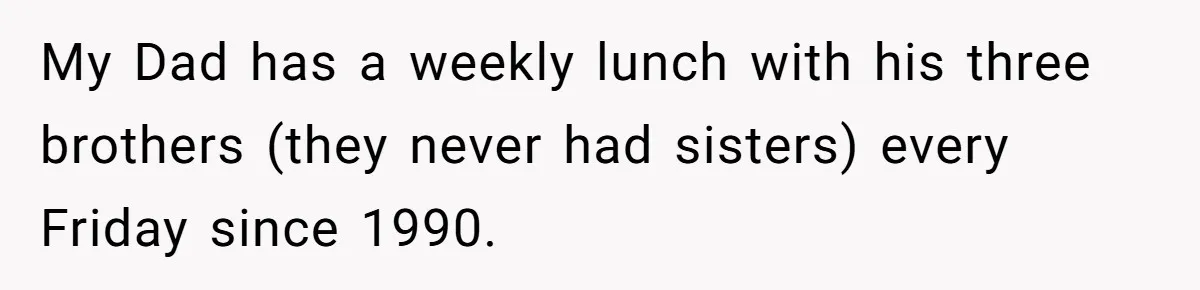 My Dad has a weekly lunch with his three brothers (they never had sisters) every Friday since 1990.